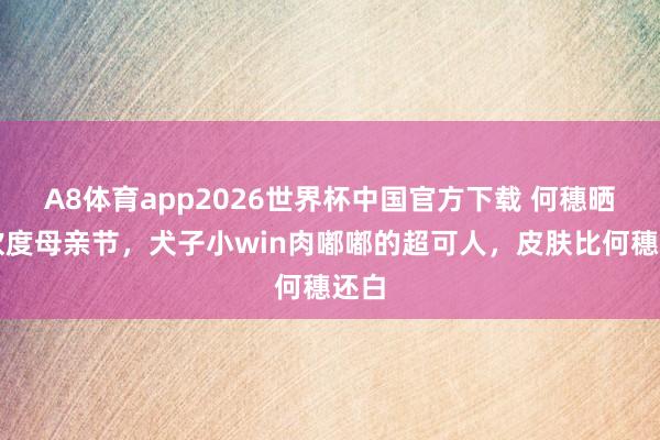 A8体育app2026世界杯中国官方下载 何穗晒照欢度母亲节，犬子小win肉嘟嘟的超可人，皮肤比何穗还白