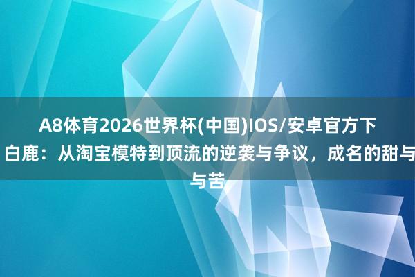A8体育2026世界杯(中国)IOS/安卓官方下载 白鹿：从淘宝模特到顶流的逆袭与争议，成名的甜与苦