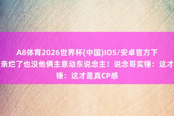 A8体育2026世界杯(中国)IOS/安卓官方下载 内娱嘴亲烂了也没他俩主意动东说念主！说念哥实锤：这才是真CP感