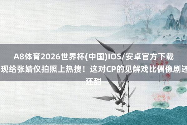 A8体育2026世界杯(中国)IOS/安卓官方下载 李现给张婧仪拍照上热搜！这对CP的见解戏比偶像剧还甜