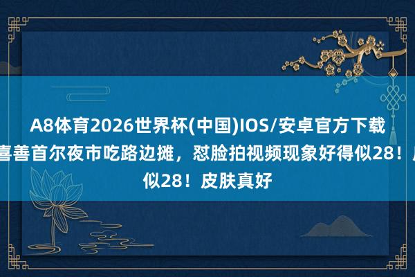A8体育2026世界杯(中国)IOS/安卓官方下载 48岁金喜善首尔夜市吃路边摊，怼脸拍视频现象好得似28！皮肤真好