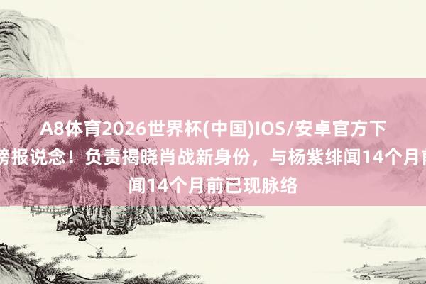 A8体育2026世界杯(中国)IOS/安卓官方下载 央媒重磅报说念！负责揭晓肖战新身份，与杨紫绯闻14个月前已现脉络