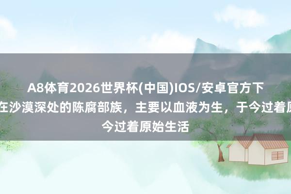 A8体育2026世界杯(中国)IOS/安卓官方下载 生活在沙漠深处的陈腐部族,主要以血液为生,于今过着原始生活