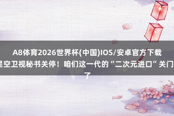 A8体育2026世界杯(中国)IOS/安卓官方下载 星空卫视秘书关停！咱们这一代的“二次元进口”关门了