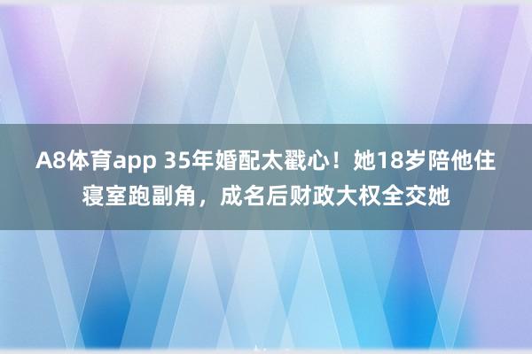 A8体育app 35年婚配太戳心！她18岁陪他住寝室跑副角，成名后财政大权全交她