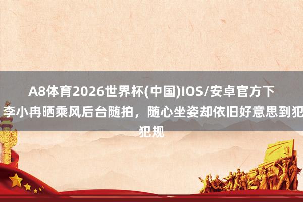 A8体育2026世界杯(中国)IOS/安卓官方下载 李小冉晒乘风后台随拍，随心坐姿却依旧好意思到犯规