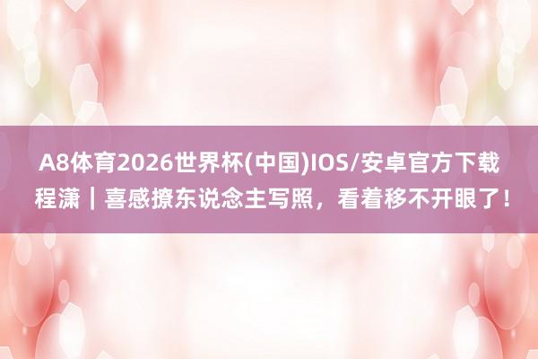 A8体育2026世界杯(中国)IOS/安卓官方下载 程潇｜喜感撩东说念主写照，看着移不开眼了！