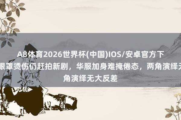 A8体育2026世界杯(中国)IOS/安卓官方下载 杨幂眼罩烫伤仍赶拍新剧，华服加身难掩倦态，两角演绎无大反差