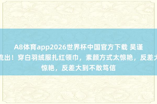 A8体育app2026世界杯中国官方下载 吴谨言艺考旧照流出!穿白羽绒服扎红领巾,素颜方式太惊艳,反差大到不敢笃信