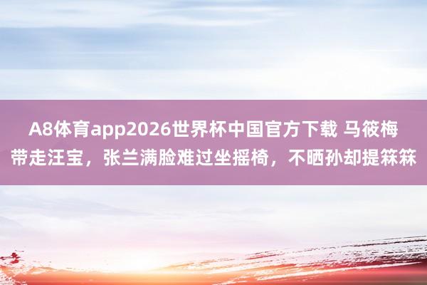A8体育app2026世界杯中国官方下载 马筱梅带走汪宝，张兰满脸难过坐摇椅，不晒孙却提箖箖