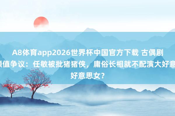 A8体育app2026世界杯中国官方下载 古偶剧女主颜值争议：任敏被批猪猪侠，庸俗长相就不配演大好意思女？
