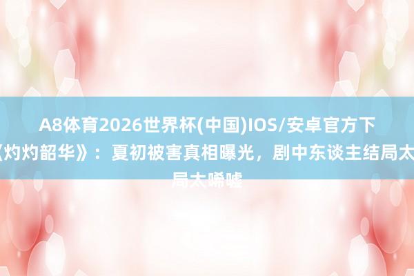 A8体育2026世界杯(中国)IOS/安卓官方下载 《灼灼韶华》：夏初被害真相曝光，剧中东谈主结局太唏嘘