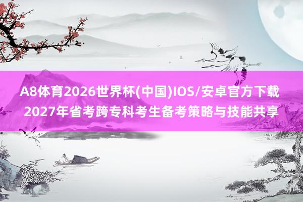 A8体育2026世界杯(中国)IOS/安卓官方下载 2027年省考跨专科考生备考策略与技能共享
