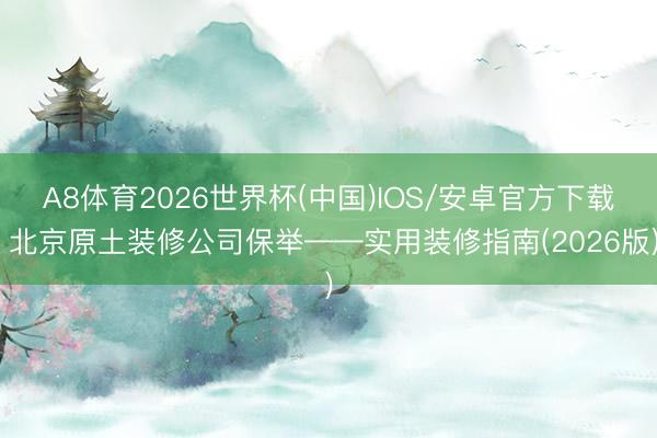 A8体育2026世界杯(中国)IOS/安卓官方下载 北京原土装修公司保举——实用装修指南(2026版)