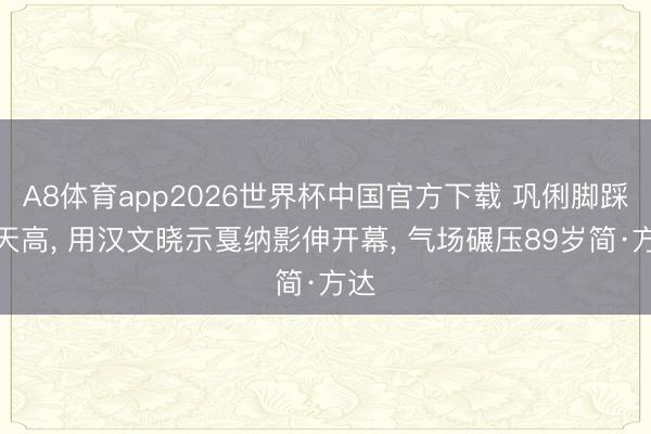 A8体育app2026世界杯中国官方下载 巩俐脚踩恨天高， 用汉文晓示戛纳影伸开幕， 气场碾压89岁简·方达