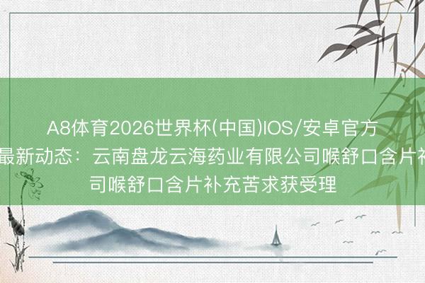 A8体育2026世界杯(中国)IOS/安卓官方下载 药物受理最新动态:云南盘龙云海药业有限公司喉舒口含片补充苦求获受理