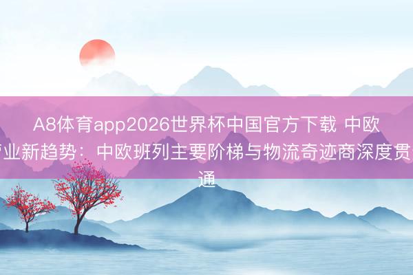 A8体育app2026世界杯中国官方下载 中欧营业新趋势：中欧班列主要阶梯与物流奇迹商深度贯通