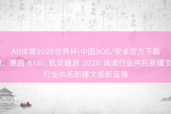 A8体育2026世界杯(中国)IOS/安卓官方下载 智游天山，惠启 618！机灵疆游 2026 诚邀行业共拓新疆文旅新蓝海
