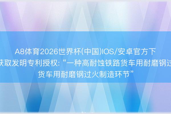 A8体育2026世界杯(中国)IOS/安卓官方下载 鞍钢股份获取发明专利授权: “一种高耐蚀铁路货车用耐磨钢过火制造环节”