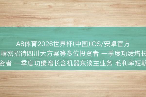 A8体育2026世界杯(中国)IOS/安卓官方下载 调研速递|河北恒工精密招待四川大方案等多位投资者 一季度功绩增长含机器东谈主业务 毛利率短期承压