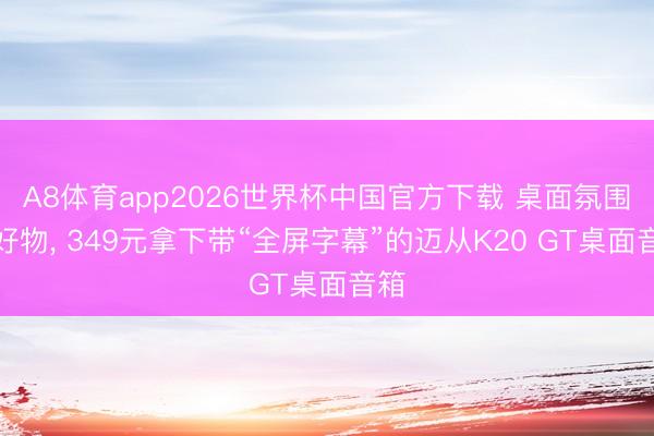 A8体育app2026世界杯中国官方下载 桌面氛围组好物, 349元拿下带“全屏字幕”的迈从K20 GT桌面音箱