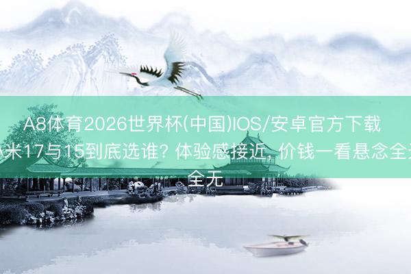 A8体育2026世界杯(中国)IOS/安卓官方下载 小米17与15到底选谁? 体验感接近， 价钱一看悬念全无