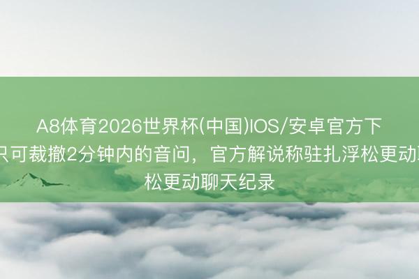 A8体育2026世界杯(中国)IOS/安卓官方下载 微信只可裁撤2分钟内的音问，官方解说称驻扎浮松更动聊天纪录