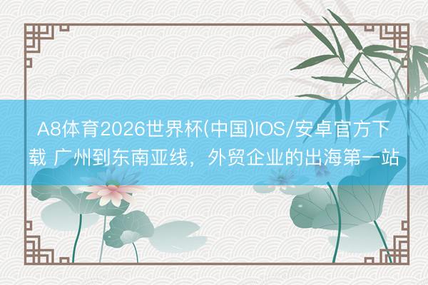 A8体育2026世界杯(中国)IOS/安卓官方下载 广州到东南亚线，外贸企业的出海第一站