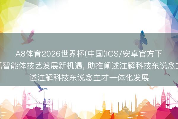 A8体育2026世界杯(中国)IOS/安卓官方下载 周鸿祎: 把抓智能体技艺发展新机遇, 助推阐述注解科技东说念主才一体化发展