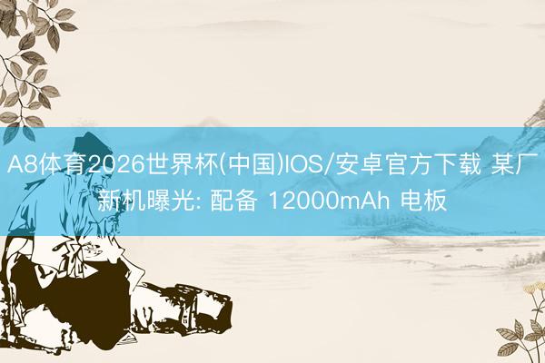 A8体育2026世界杯(中国)IOS/安卓官方下载 某厂新机曝光: 配备 12000mAh 电板