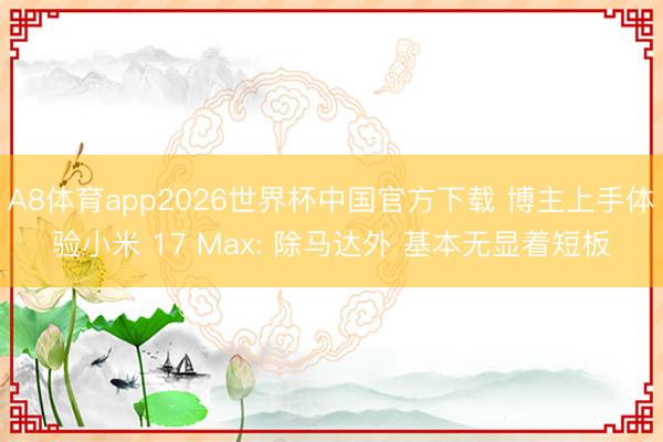 A8体育app2026世界杯中国官方下载 博主上手体验小米 17 Max: 除马达外 基本无显着短板