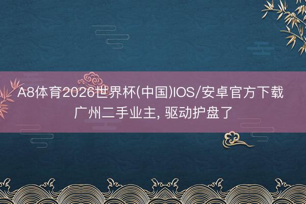A8体育2026世界杯(中国)IOS/安卓官方下载 广州二手业主， 驱动护盘了