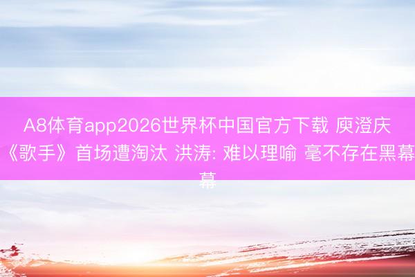 A8体育app2026世界杯中国官方下载 庾澄庆《歌手》首场遭淘汰 洪涛: 难以理喻 毫不存在黑幕