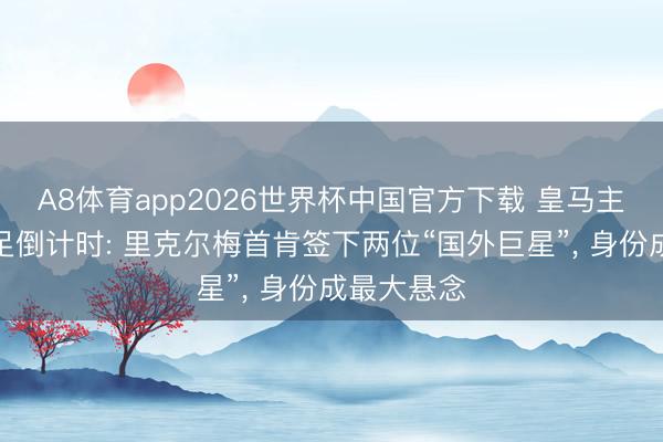 A8体育app2026世界杯中国官方下载 皇马主席竞选插足倒计时: 里克尔梅首肯签下两位“国外巨星”， 身份成最大悬念