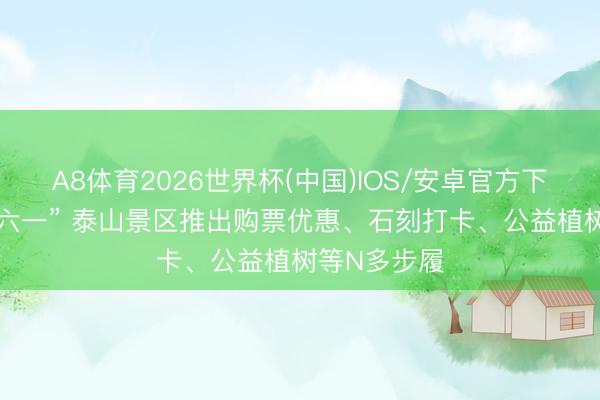 A8体育2026世界杯(中国)IOS/安卓官方下载 春假逢“六一” 泰山景区推出购票优惠、石刻打卡、公益植树等N多步履