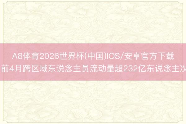 A8体育2026世界杯(中国)IOS/安卓官方下载 前4月跨区域东说念主员流动量超232亿东说念主次