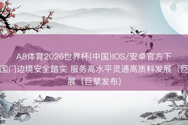 A8体育2026世界杯(中国)IOS/安卓官方下载 保重国门边境安全踏实 服务高水平灵通高质料发展（巨擘发布）