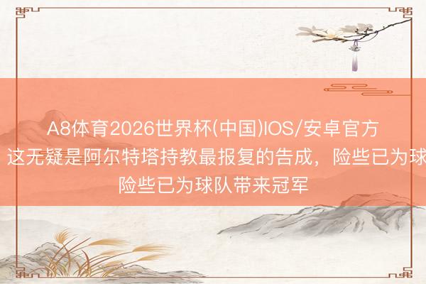 A8体育2026世界杯(中国)IOS/安卓官方下载 摩根：这无疑是阿尔特塔持教最报复的告成，险些已为球队带来冠军
