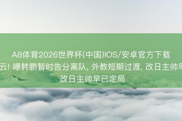 A8体育2026世界杯(中国)IOS/安卓官方下载 换帅风云! 曝韩鹏暂时告分离队， 外教短期过渡， 改日主帅早已定局