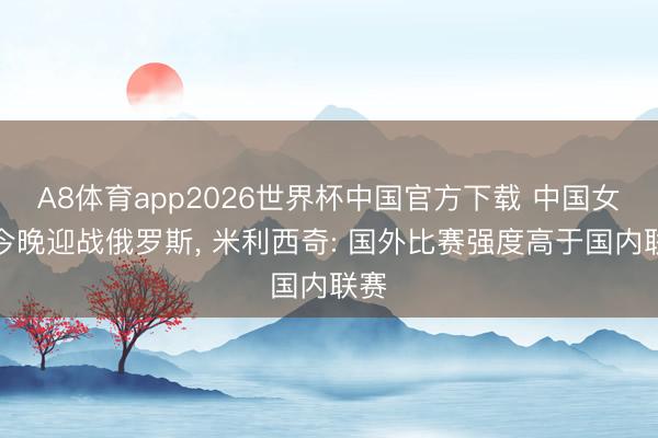 A8体育app2026世界杯中国官方下载 中国女足今晚迎战俄罗斯, 米利西奇: 国外比赛强度高于国内联赛