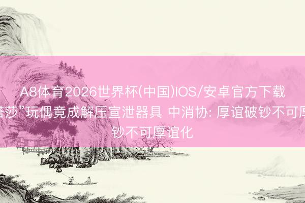 A8体育2026世界杯(中国)IOS/安卓官方下载 “娜塔莎”玩偶竟成解压宣泄器具 中消协: 厚谊破钞不可厚谊化