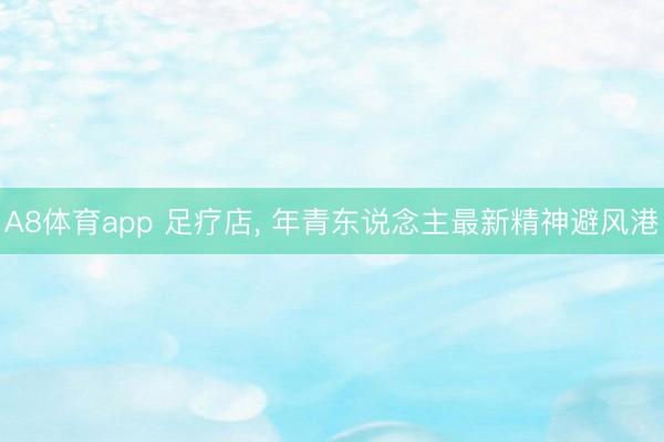 A8体育app 足疗店， 年青东说念主最新精神避风港