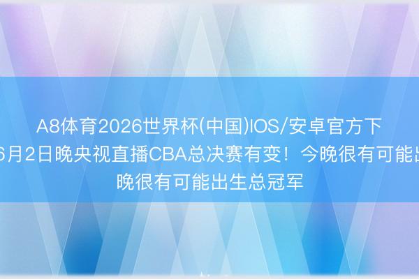 A8体育2026世界杯(中国)IOS/安卓官方下载 转念！6月2日晚央视直播CBA总决赛有变！今晚很有可能出生总冠军