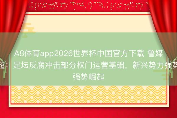 A8体育app2026世界杯中国官方下载 鲁媒评中超：足坛反腐冲击部分权门运营基础，新兴势力强势崛起