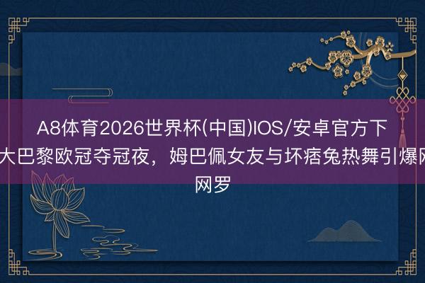 A8体育2026世界杯(中国)IOS/安卓官方下载 大巴黎欧冠夺冠夜，姆巴佩女友与坏痞兔热舞引爆网罗