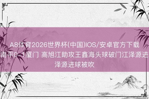A8体育2026世界杯(中国)IOS/安卓官方下载 半场-南平0-1厦门 高旭江助攻王鑫海头球破门江泽源进球被吹
