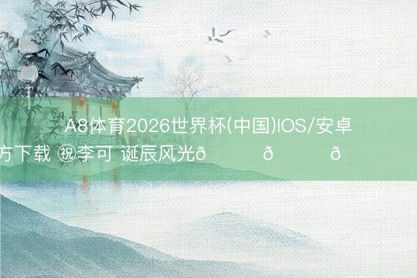 A8体育2026世界杯(中国)IOS/安卓官方下载 ㊗李可 诞辰风光🎂🎂🎂 ​​​