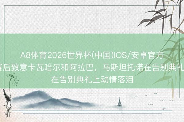 A8体育2026世界杯(中国)IOS/安卓官方下载 皇马赛后致意卡瓦哈尔和阿拉巴，马斯坦托诺在告别典礼上动情落泪