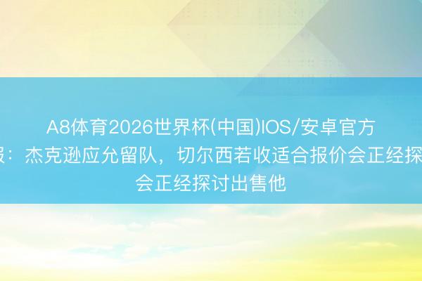 A8体育2026世界杯(中国)IOS/安卓官方下载 邮报：杰克逊应允留队，切尔西若收适合报价会正经探讨出售他