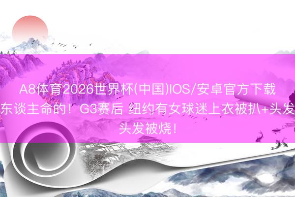 A8体育2026世界杯(中国)IOS/安卓官方下载 会出东谈主命的！G3赛后 纽约有女球迷上衣被扒+头发被烧！